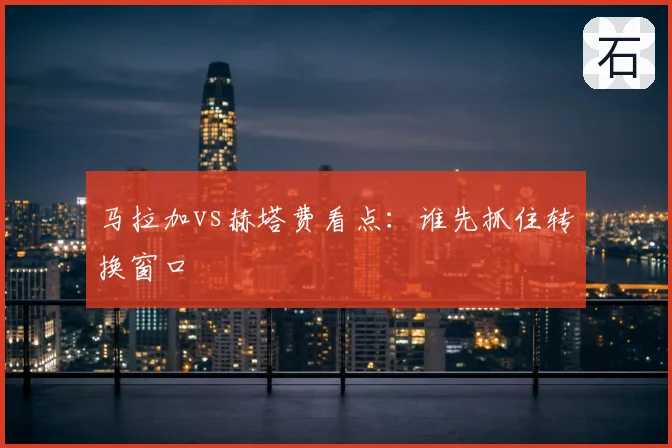 马拉加vs赫塔费看点：谁先抓住转换窗口