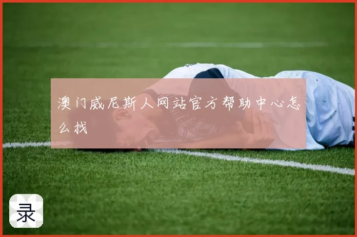 澳门威尼斯人网站官方帮助中心怎么找